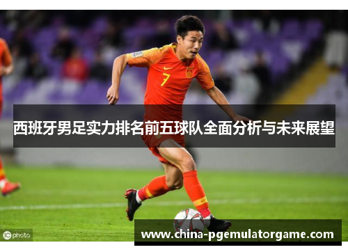 西班牙男足实力排名前五球队全面分析与未来展望