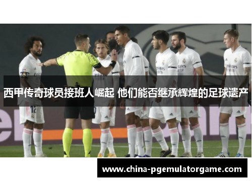 西甲传奇球员接班人崛起 他们能否继承辉煌的足球遗产