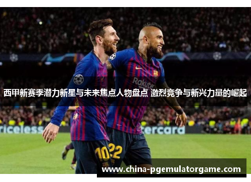 西甲新赛季潜力新星与未来焦点人物盘点 激烈竞争与新兴力量的崛起