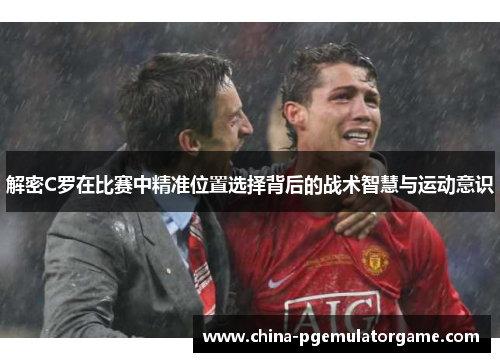 解密C罗在比赛中精准位置选择背后的战术智慧与运动意识 解密C罗在比赛中精准位置选择背后的战术智慧与运动意识