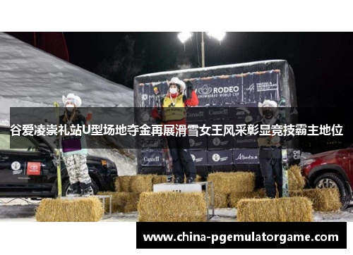 谷爱凌崇礼站U型场地夺金再展滑雪女王风采彰显竞技霸主地位