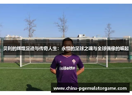 贝利的辉煌足迹与传奇人生：永恒的足球之魂与全球偶像的崛起