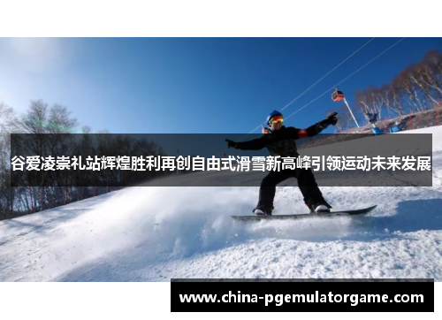 谷爱凌崇礼站辉煌胜利再创自由式滑雪新高峰引领运动未来发展 谷爱凌崇礼站辉煌胜利再创自由式滑雪新高峰引领运动未来发展