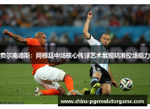 费尔南德斯：阿根廷中场核心传球艺术展现精准控场能力