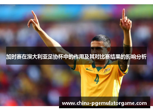 加时赛在澳大利亚足协杯中的作用及其对比赛结果的影响分析 加时赛在澳大利亚足协杯中的作用及其对比赛结果的影响分析