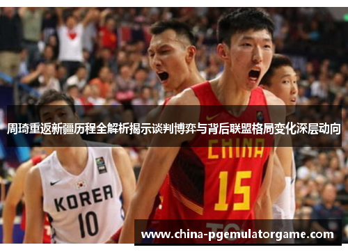 周琦重返新疆历程全解析揭示谈判博弈与背后联盟格局变化深层动向 周琦重返新疆历程全解析揭示谈判博弈与背后联盟格局变化深层动向