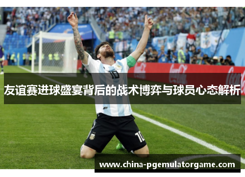 友谊赛进球盛宴背后的战术博弈与球员心态解析 友谊赛进球盛宴背后的战术博弈与球员心态解析