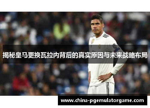 揭秘皇马更换瓦拉内背后的真实原因与未来战略布局 揭秘皇马更换瓦拉内背后的真实原因与未来战略布局
