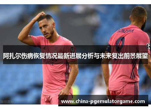 阿扎尔伤病恢复情况最新进展分析与未来复出前景展望 阿扎尔伤病恢复情况最新进展分析与未来复出前景展望