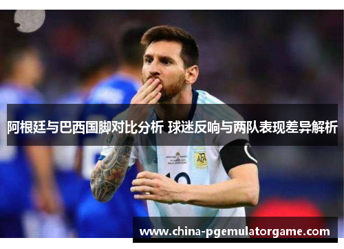 阿根廷与巴西国脚对比分析 球迷反响与两队表现差异解析