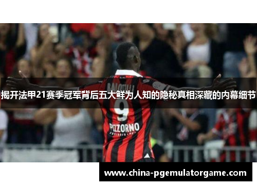 揭开法甲21赛季冠军背后五大鲜为人知的隐秘真相深藏的内幕细节