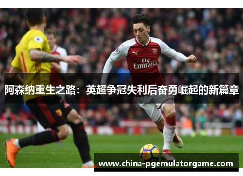 阿森纳重生之路:英超争冠失利后奋勇崛起的新篇章 阿森纳重生之路:英超争冠失利后奋勇崛起的新篇章