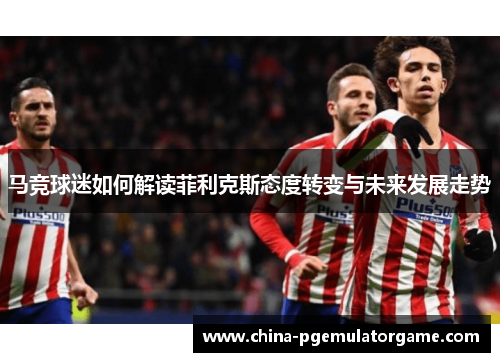马竞球迷如何解读菲利克斯态度转变与未来发展走势 马竞球迷如何解读菲利克斯态度转变与未来发展走势