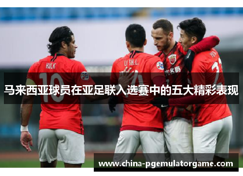 马来西亚球员在亚足联入选赛中的五大精彩表现
