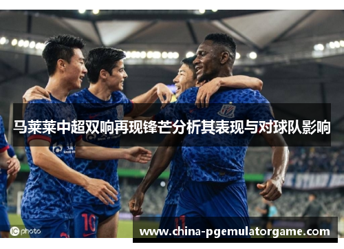 马莱莱中超双响再现锋芒分析其表现与对球队影响