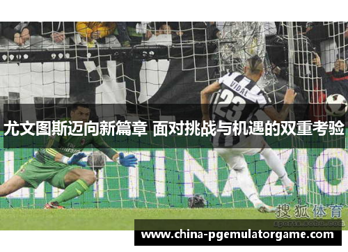 尤文图斯迈向新篇章 面对挑战与机遇的双重考验