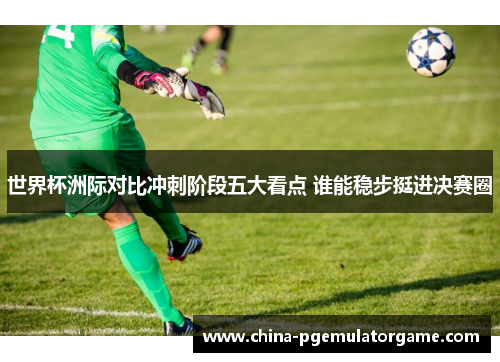 世界杯洲际对比冲刺阶段五大看点 谁能稳步挺进决赛圈
