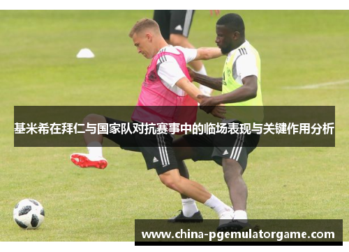 基米希在拜仁与国家队对抗赛事中的临场表现与关键作用分析
