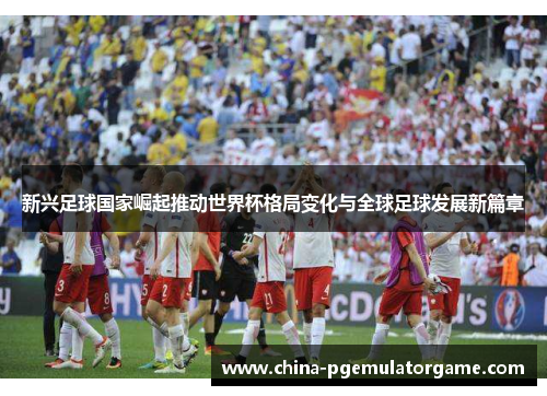 新兴足球国家崛起推动世界杯格局变化与全球足球发展新篇章