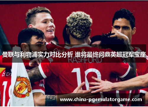 曼联与利物浦实力对比分析 谁将最终问鼎英超冠军宝座