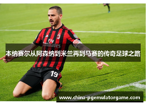 本纳赛尔从阿森纳到米兰再到马赛的传奇足球之路