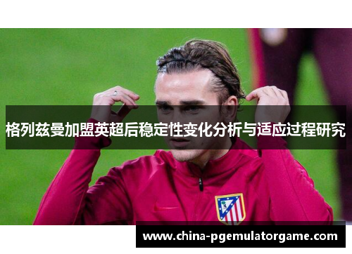 格列兹曼加盟英超后稳定性变化分析与适应过程研究 格列兹曼加盟英超后稳定性变化分析与适应过程研究