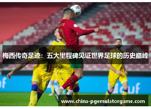 梅西传奇足迹：五大里程碑见证世界足球的历史巅峰