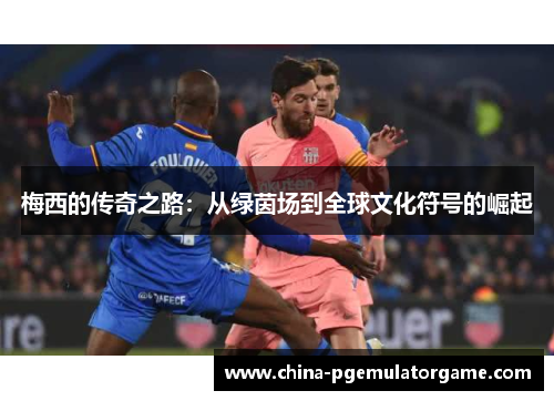 梅西的传奇之路:从绿茵场到全球文化符号的崛起 梅西的传奇之路:从绿茵场到全球文化符号的崛起