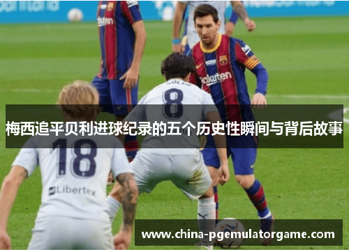 梅西追平贝利进球纪录的五个历史性瞬间与背后故事