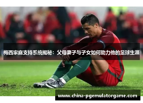 梅西家庭支持系统揭秘：父母妻子与子女如何助力他的足球生涯