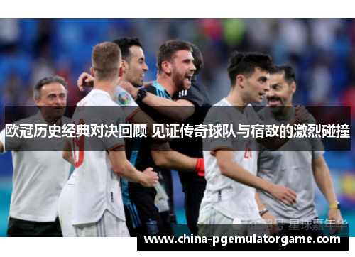 欧冠历史经典对决回顾 见证传奇球队与宿敌的激烈碰撞