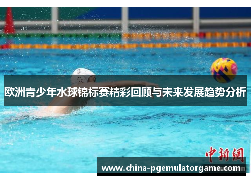 欧洲青少年水球锦标赛精彩回顾与未来发展趋势分析