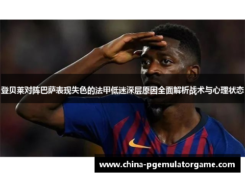 登贝莱对阵巴萨表现失色的法甲低迷深层原因全面解析战术与心理状态 登贝莱对阵巴萨表现失色的法甲低迷深层原因全面解析战术与心理状态