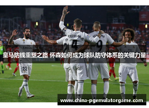 皇马防线重塑之路 怀森如何成为球队防守体系的关键力量
