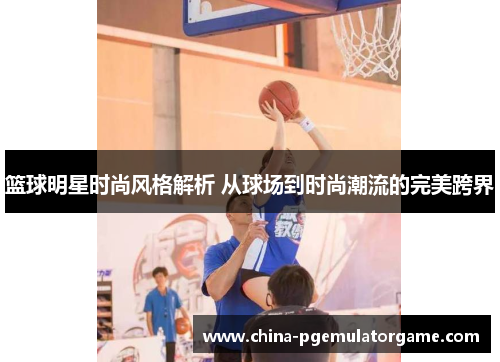 篮球明星时尚风格解析 从球场到时尚潮流的完美跨界 篮球明星时尚风格解析 从球场到时尚潮流的完美跨界