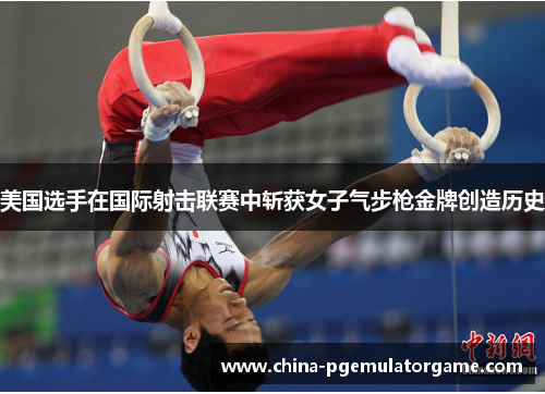 美国选手在国际射击联赛中斩获女子气步枪金牌创造历史
