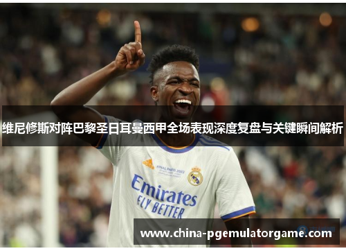 维尼修斯对阵巴黎圣日耳曼西甲全场表现深度复盘与关键瞬间解析