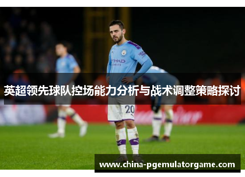 英超领先球队控场能力分析与战术调整策略探讨 英超领先球队控场能力分析与战术调整策略探讨