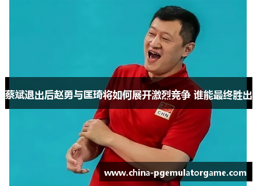 蔡斌退出后赵勇与匡琦将如何展开激烈竞争 谁能最终胜出