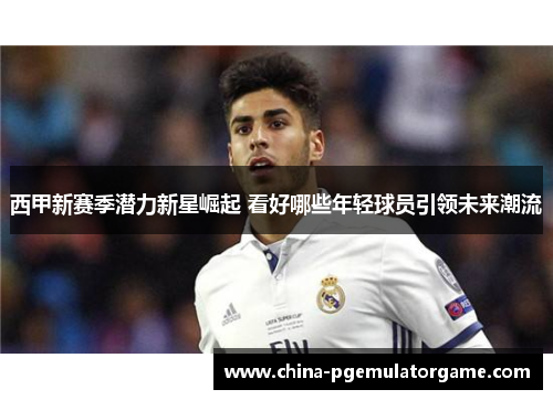 西甲新赛季潜力新星崛起 看好哪些年轻球员引领未来潮流
