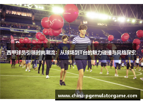 西甲球员引领时尚潮流：从球场到T台的魅力碰撞与风格探索