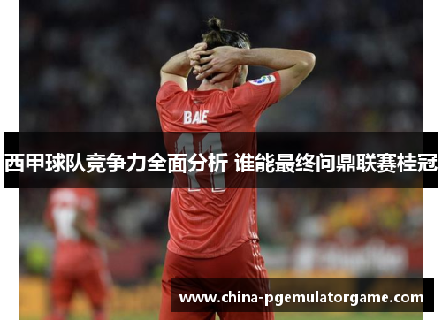 西甲球队竞争力全面分析 谁能最终问鼎联赛桂冠