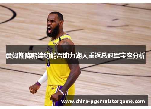 詹姆斯降薪续约能否助力湖人重返总冠军宝座分析