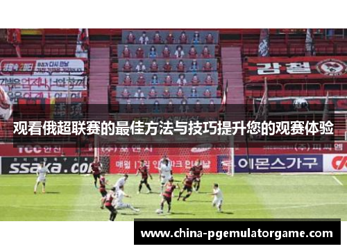 观看俄超联赛的最佳方法与技巧提升您的观赛体验