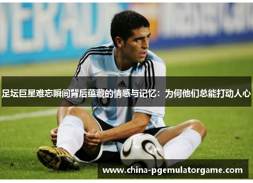 足坛巨星难忘瞬间背后蕴藏的情感与记忆：为何他们总能打动人心
