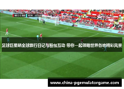 足球巨星晒全球旅行日记与粉丝互动 带你一起领略世界各地精彩风景