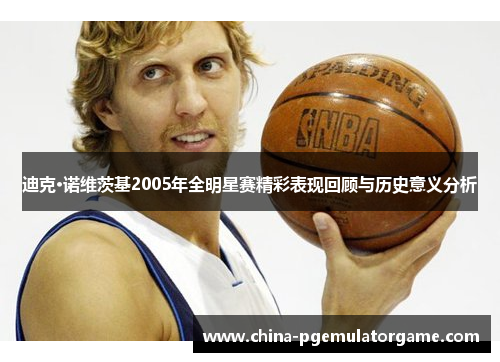 迪克·诺维茨基2005年全明星赛精彩表现回顾与历史意义分析