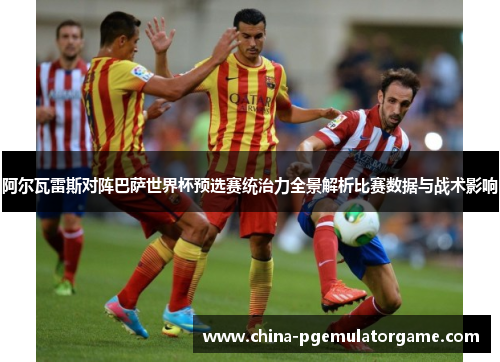 阿尔瓦雷斯对阵巴萨世界杯预选赛统治力全景解析比赛数据与战术影响