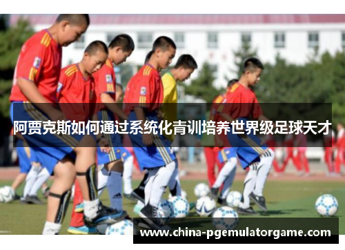 阿贾克斯如何通过系统化青训培养世界级足球天才