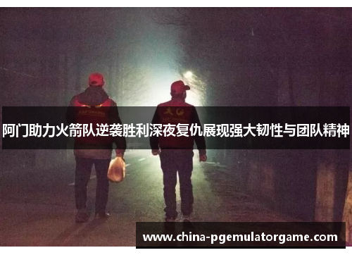 阿门助力火箭队逆袭胜利深夜复仇展现强大韧性与团队精神